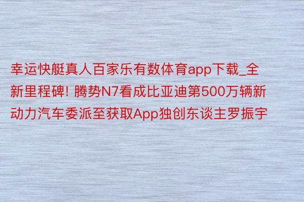 幸运快艇真人百家乐有数体育app下载_全新里程碑! 腾势N7看成比亚迪第500万辆新动力汽车委派至获取App独创东谈主罗振宇