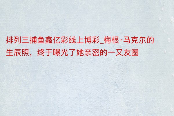 排列三捕鱼鑫亿彩线上博彩_梅根·马克尔的生辰照，终于曝光了她亲密的一又友圈