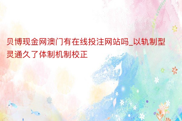 贝博现金网澳门有在线投注网站吗_以轨制型灵通久了体制机制校正