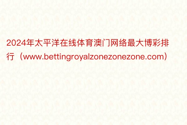 2024年太平洋在线体育澳门网络最大博彩排行（www.bettingroyalzonezonezone.com）