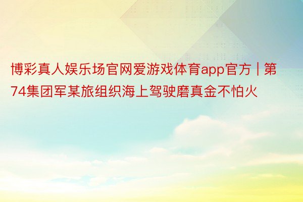 博彩真人娱乐场官网爱游戏体育app官方 | 第74集团军某旅组织海上驾驶磨真金不怕火