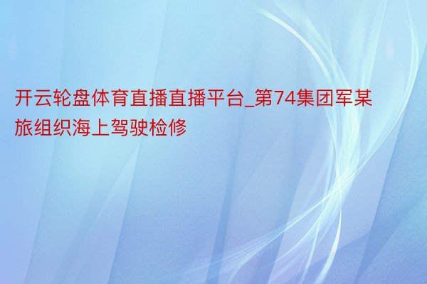 开云轮盘体育直播直播平台_第74集团军某旅组织海上驾驶检修