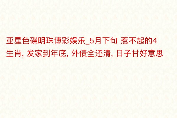 亚星色碟明珠博彩娱乐_5月下旬 惹不起的4生肖, 发家到年底, 外债全还清, 日子甘好意思