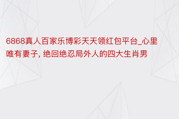 6868真人百家乐博彩天天领红包平台_心里唯有妻子, 绝回绝忍局外人的四大生肖男