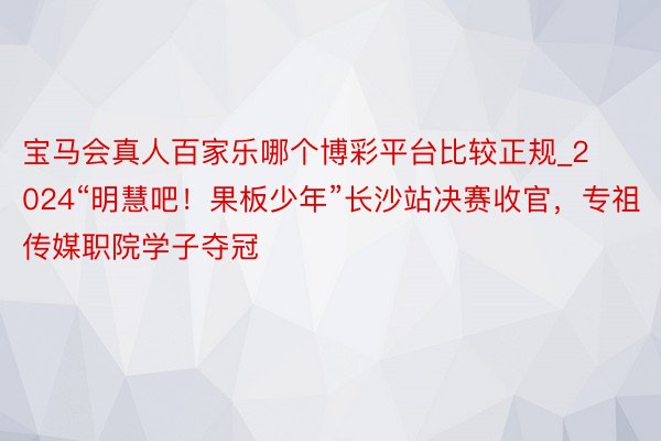 宝马会真人百家乐哪个博彩平台比较正规_2024“明慧吧！果板少年”长沙站决赛收官，专祖传媒职院学子夺冠