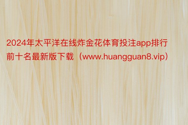 2024年太平洋在线炸金花体育投注app排行前十名最新版下载（www.huangguan8.vip）