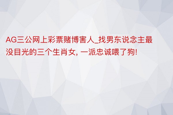 AG三公网上彩票赌博害人_找男东说念主最没目光的三个生肖女， 一派忠诚喂了狗!