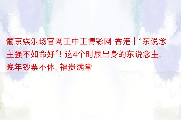 葡京娱乐场官网王中王博彩网 香港 | “东说念主强不如命好”! 这4个时辰出身的东说念主, 晚年钞票不休, 福贵满堂