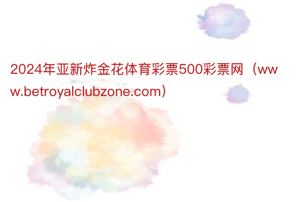 2024年亚新炸金花体育彩票500彩票网（www.betroyalclubzone.com）