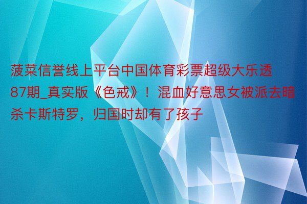 菠菜信誉线上平台中国体育彩票超级大乐透87期_真实版《色戒》！混血好意思女被派去暗杀卡斯特罗，归国时却有了孩子