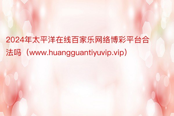 2024年太平洋在线百家乐网络博彩平台合法吗（www.huangguantiyuvip.vip）