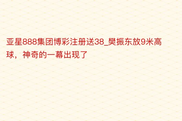 亚星888集团博彩注册送38_樊振东放9米高球，神奇的一幕出现了