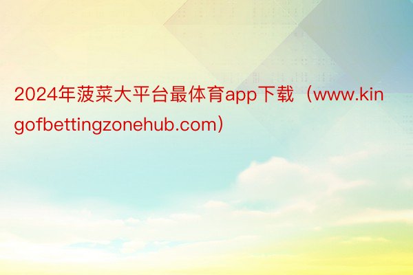 2024年菠菜大平台最体育app下载（www.kingofbettingzonehub.com）