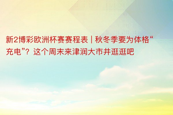 新2博彩欧洲杯赛赛程表 | 秋冬季要为体格“充电”？这个周末来津润大市井逛逛吧