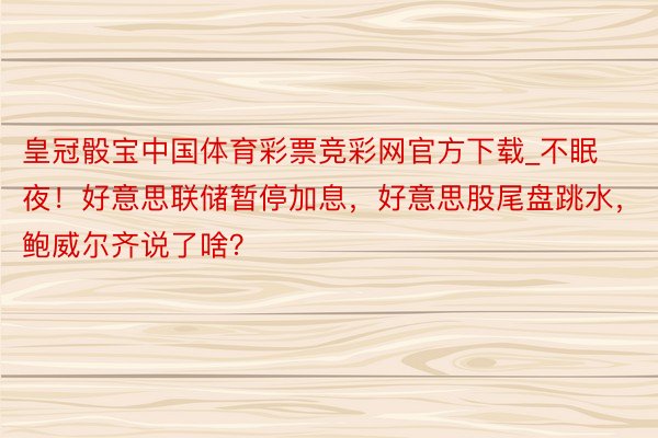 皇冠骰宝中国体育彩票竞彩网官方下载_不眠夜！好意思联储暂停加息，好意思股尾盘跳水，鲍威尔齐说了啥？