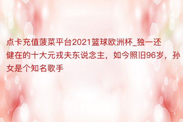 点卡充值菠菜平台2021篮球欧洲杯_独一还健在的十大元戎夫东说念主，如今照旧96岁，孙女是个知名歌手