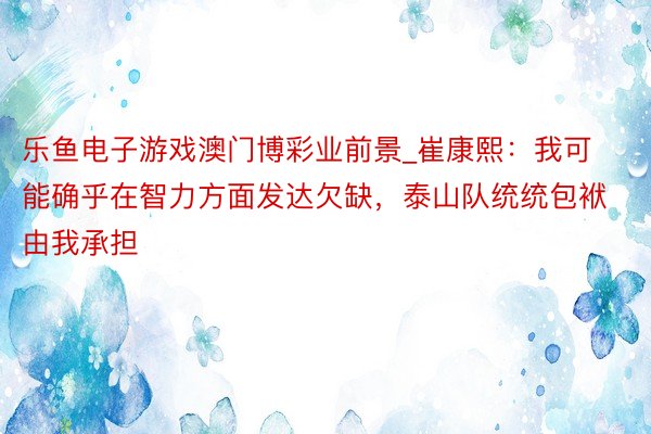 乐鱼电子游戏澳门博彩业前景_崔康熙：我可能确乎在智力方面发达欠缺，泰山队统统包袱由我承担