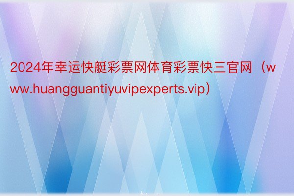 2024年幸运快艇彩票网体育彩票快三官网（www.huangguantiyuvipexperts.vip）