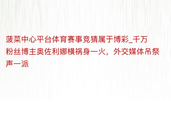 菠菜中心平台体育赛事竞猜属于博彩_千万粉丝博主奥佐利娜横祸身一火，外交媒体吊祭声一派