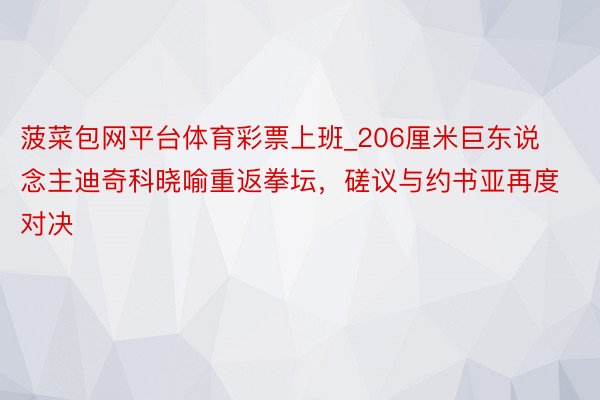 菠菜包网平台体育彩票上班_206厘米巨东说念主迪奇科晓喻重返拳坛，磋议与约书亚再度对决