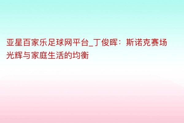 亚星百家乐足球网平台_丁俊晖：斯诺克赛场光辉与家庭生活的均衡