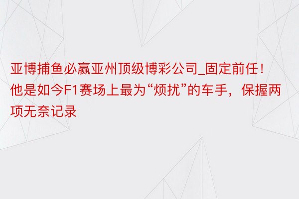 亚博捕鱼必赢亚州顶级博彩公司_固定前任！他是如今F1赛场上最为“烦扰”的车手，保握两项无奈记录