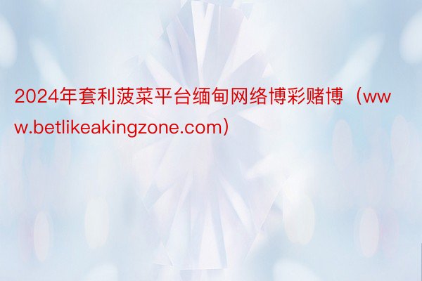 2024年套利菠菜平台缅甸网络博彩赌博（www.betlikeakingzone.com）