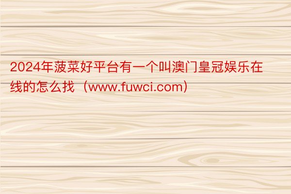 2024年菠菜好平台有一个叫澳门皇冠娱乐在线的怎么找（www.fuwci.com）