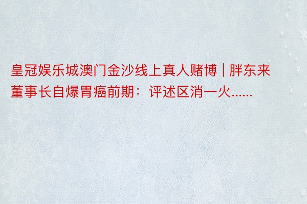 皇冠娱乐城澳门金沙线上真人赌博 | 胖东来董事长自爆胃癌前期：评述区消一火......