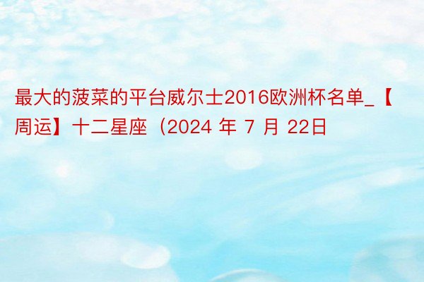 最大的菠菜的平台威尔士2016欧洲杯名单_【周运】十二星座（2024 年 7 月 22日