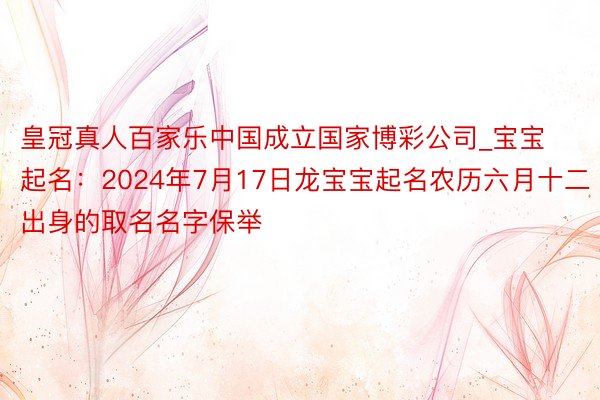 皇冠真人百家乐中国成立国家博彩公司_宝宝起名：2024年7月17日龙宝宝起名农历六月十二出身的取名名字保举