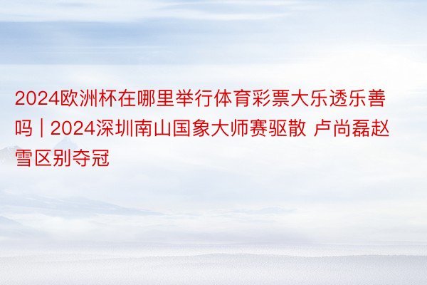 2024欧洲杯在哪里举行体育彩票大乐透乐善吗 | 2024深圳南山国象大师赛驱散 卢尚磊赵雪区别夺冠