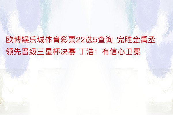 欧博娱乐城体育彩票22选5查询_完胜金禹丞领先晋级三星杯决赛 丁浩：有信心卫冕