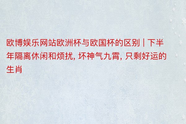 欧博娱乐网站欧洲杯与欧国杯的区别 | 下半年隔离休闲和烦扰, 坏神气九霄, 只剩好运的生肖