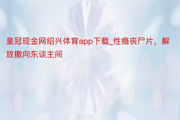 皇冠现金网绍兴体育app下载_性瘾丧尸片，解放撒向东谈主间