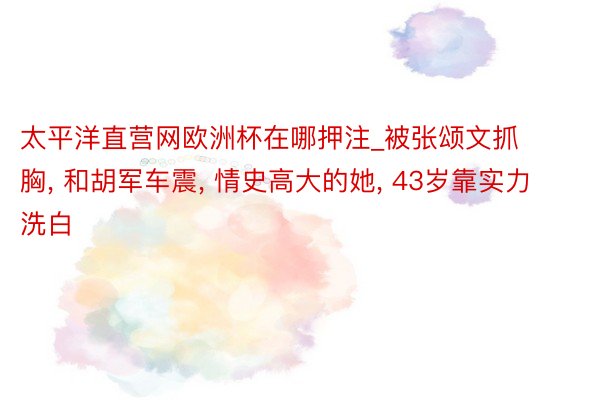 太平洋直营网欧洲杯在哪押注_被张颂文抓胸, 和胡军车震, 情史高大的她, 43岁靠实力洗白