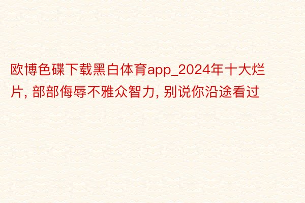 欧博色碟下载黑白体育app_2024年十大烂片, 部部侮辱不雅众智力, 别说你沿途看过