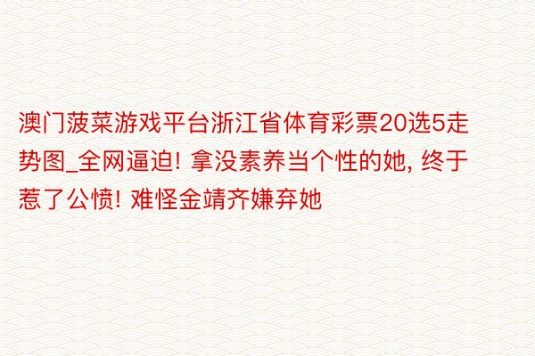 澳门菠菜游戏平台浙江省体育彩票20选5走势图_全网逼迫! 拿没素养当个性的她, 终于惹了公愤! 难怪金靖齐嫌弃她