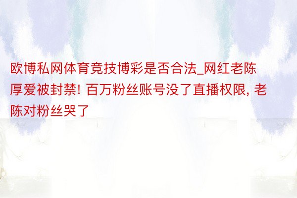 欧博私网体育竞技博彩是否合法_网红老陈厚爱被封禁! 百万粉丝账号没了直播权限, 老陈对粉丝哭了