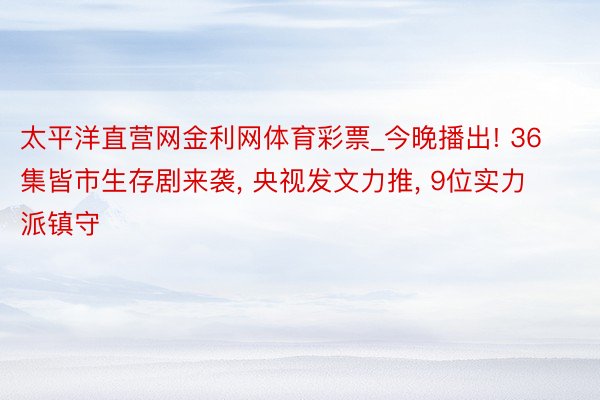 太平洋直营网金利网体育彩票_今晚播出! 36集皆市生存剧来袭, 央视发文力推, 9位实力派镇守