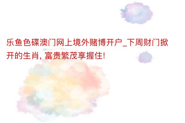 乐鱼色碟澳门网上境外赌博开户_下周财门掀开的生肖, 富贵繁茂享握住!