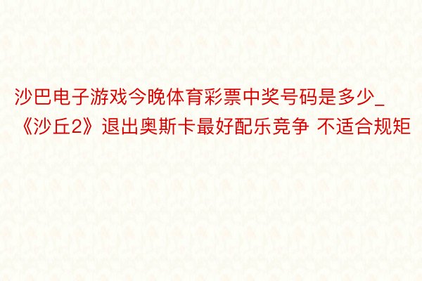 沙巴电子游戏今晚体育彩票中奖号码是多少_《沙丘2》退出奥斯卡最好配乐竞争 不适合规矩