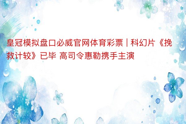 皇冠模拟盘口必威官网体育彩票 | 科幻片《挽救计较》已毕 高司令惠勒携手主演