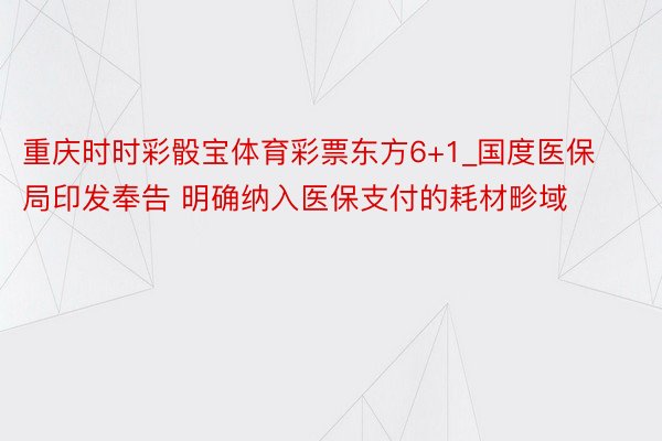 重庆时时彩骰宝体育彩票东方6+1_国度医保局印发奉告 明确纳入医保支付的耗材畛域