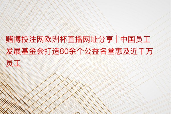 赌博投注网欧洲杯直播网址分享 | 中国员工发展基金会打造80余个公益名堂惠及近千万员工