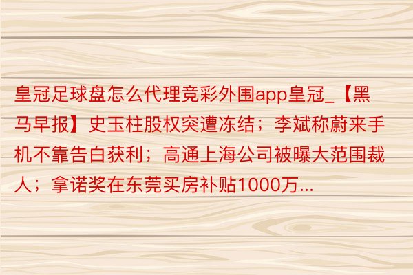 皇冠足球盘怎么代理竞彩外围app皇冠_【黑马早报】史玉柱股权突遭冻结；李斌称蔚来手机不靠告白获利；高通上海公司被曝大范围裁人；拿诺奖在东莞买房补贴1000万...