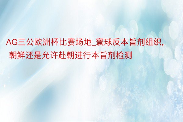 AG三公欧洲杯比赛场地_寰球反本旨剂组织, 朝鲜还是允许赴朝进行本旨剂检测