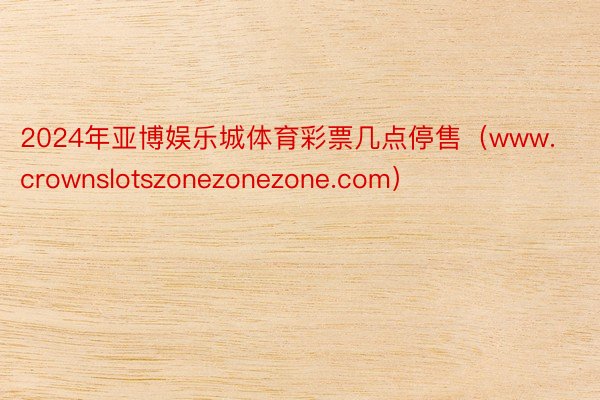 2024年亚博娱乐城体育彩票几点停售(www.crownslotszonezonezone.com)